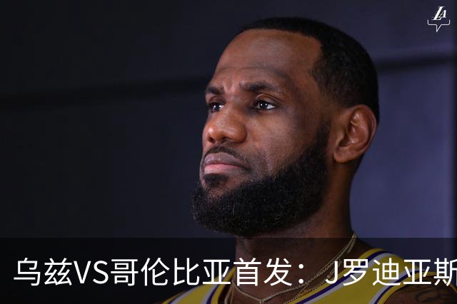 乌兹VS哥伦比亚首发：J罗迪亚斯先发 胡桑诺夫出战